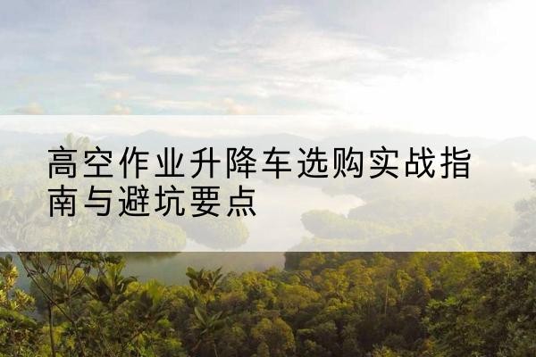 上蔡升降车怎么选-高空作业升降车选购实战指南与避坑要点