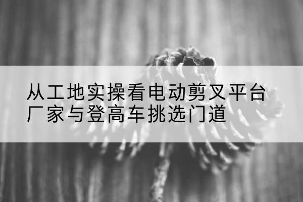 上蔡电动剪叉升降平台厂家-从工地实操看电动剪叉平台厂家与登高车挑选门道