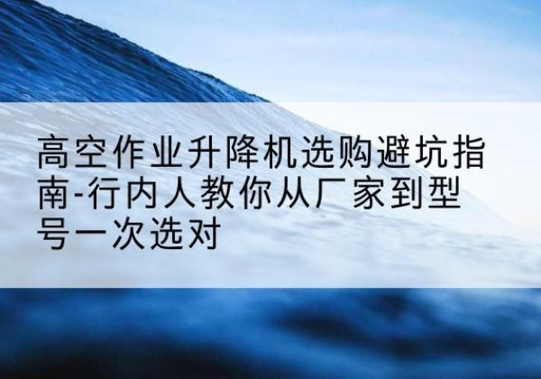 上蔡升降平台厂家-高空作业升降机选购避坑指南-行内人教你从厂家到型号一次选对