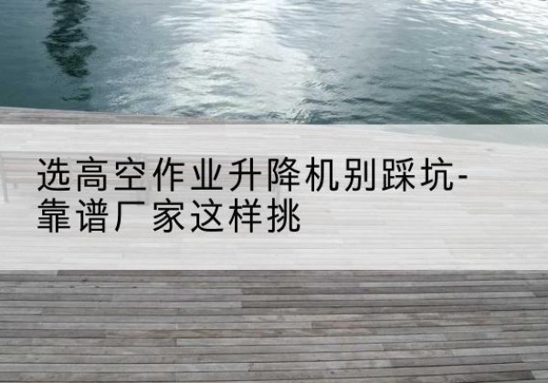 上蔡剪叉式升降机厂家-选高空作业升降机别踩坑-靠谱厂家这样挑