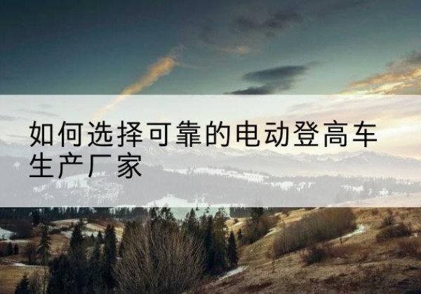 上蔡电动登高车厂家-如何选择可靠的电动登高车生产厂家