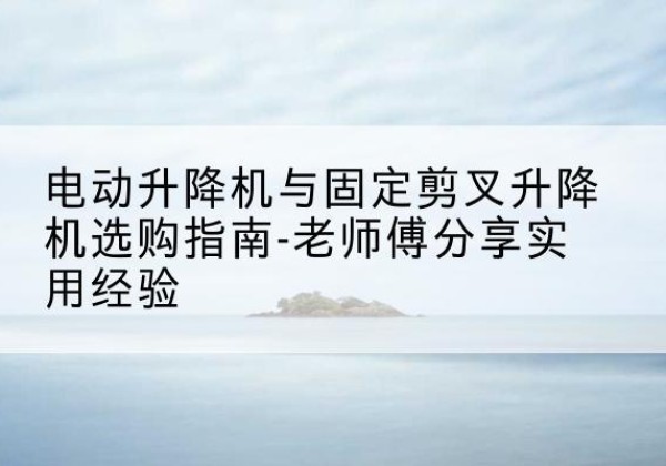 上蔡电动升降机怎么选-电动升降机与固定剪叉升降机选购指南-老师傅分享实用经验