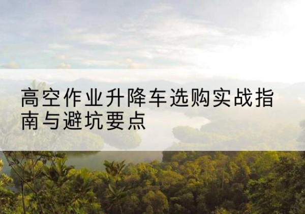 上蔡升降车怎么选-高空作业升降车选购实战指南与避坑要点