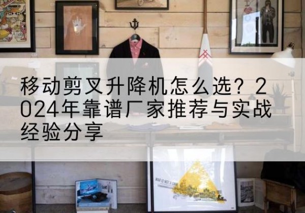 上蔡升降平台厂家推荐-移动剪叉升降机怎么选？2024年靠谱厂家推荐与实战经验分享